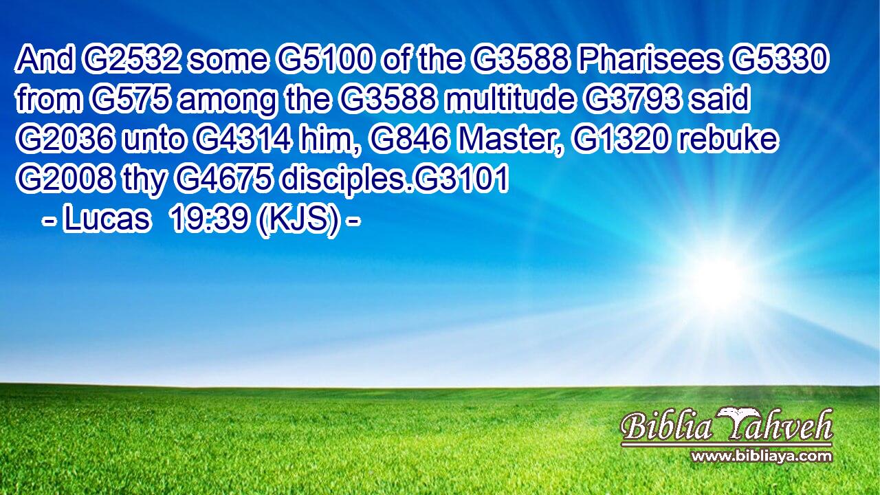And G2532 some G5100 of the G3588 Pharisees G5330 from G575 among the G3588 multitude G3793 said G2036 unto G4314 him, G846 Master, G1320 rebuke G2008 thy G4675 disciples.G3101
