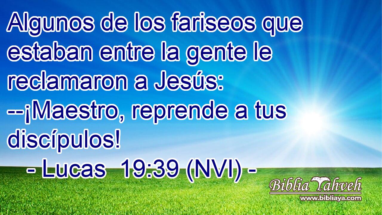  Algunos de los fariseos que estaban entre la gente le reclamaron a Jesús: --¡Maestro, reprende a tus discípulos! 