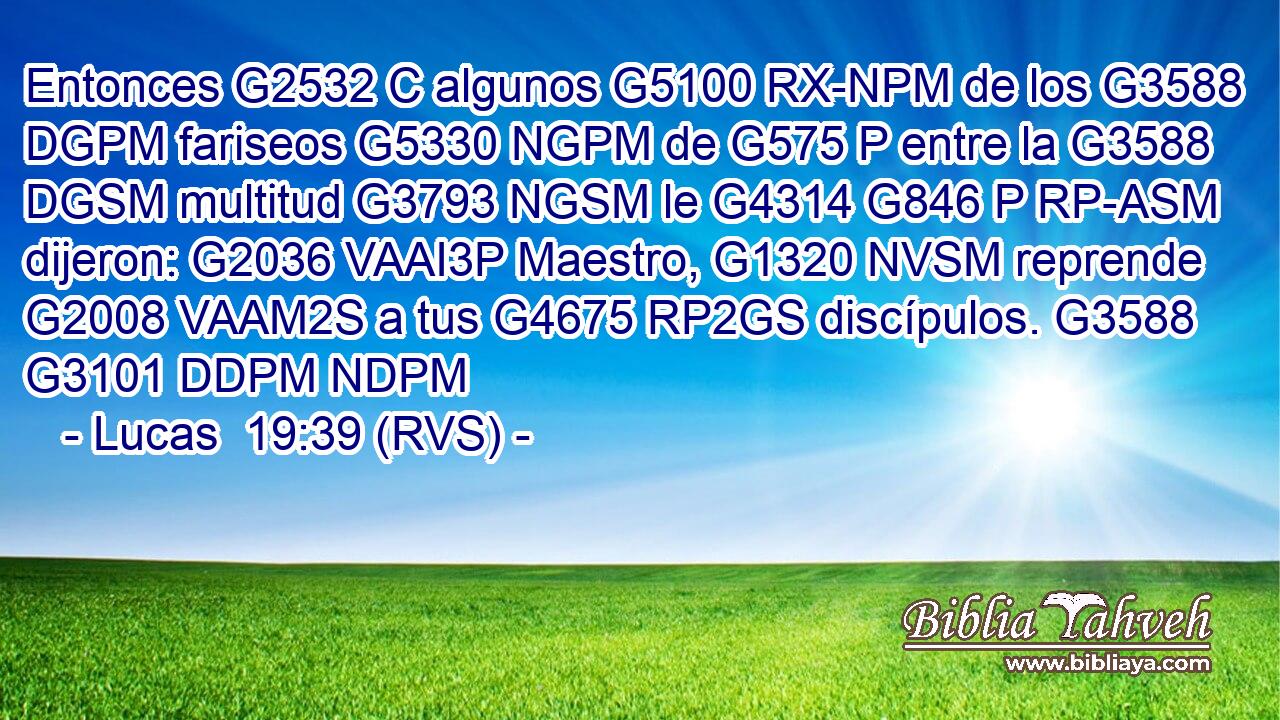 Entonces G2532 C algunos G5100 RX-NPM de los G3588 DGPM fariseos G5330 NGPM de G575 P entre la G3588 DGSM multitud G3793 NGSM le G4314 G846 P RP-ASM dijeron: G2036 VAAI3P Maestro, G1320 NVSM reprende G2008 VAAM2S a tus G4675 RP2GS discípulos. G3588 G3101 DDPM NDPM 