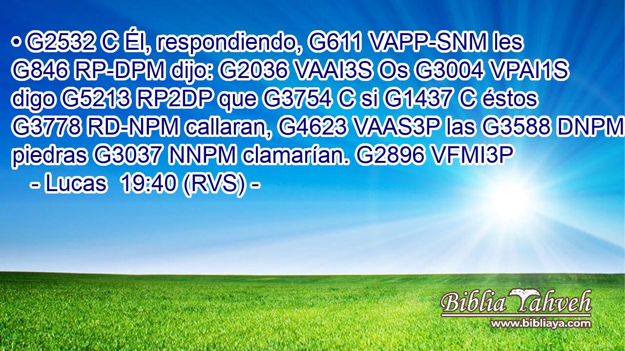 • G2532 C Él, respondiendo, G611 VAPP-SNM les G846 RP-DPM dijo: G2036 VAAI3S Os G3004 VPAI1S digo G5213 RP2DP que G3754 C si G1437 C éstos G3778 RD-NPM callaran, G4623 VAAS3P las G3588 DNPM piedras G3037 NNPM clamarían. G2896 VFMI3P 