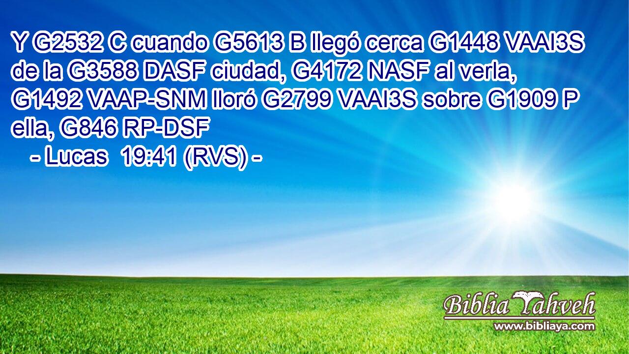 Y G2532 C cuando G5613 B llegó cerca G1448 VAAI3S de la G3588 DASF ciudad, G4172 NASF al verla, G1492 VAAP-SNM lloró G2799 VAAI3S sobre G1909 P ella, G846 RP-DSF 