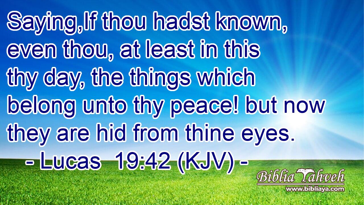 Saying,If thou hadst known, even thou, at least in this thy day, the things which belong unto thy peace! but now they are hid from thine eyes.