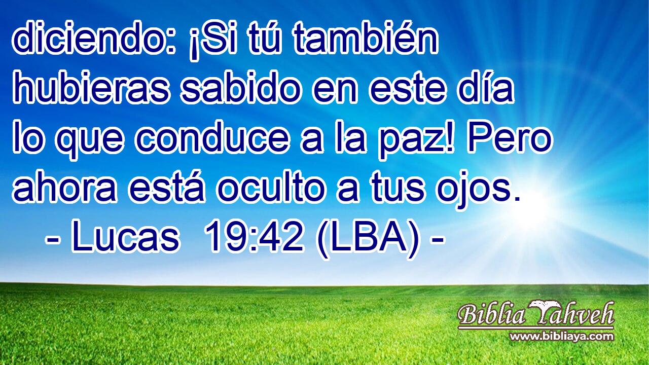 diciendo: ¡Si tú también hubieras sabido en este día lo que conduce a la paz! Pero ahora está oculto a tus ojos.