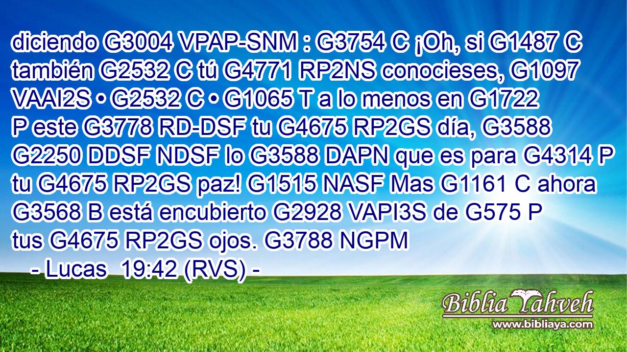 diciendo G3004 VPAP-SNM : G3754 C ¡Oh, si G1487 C también G2532 C tú G4771 RP2NS conocieses, G1097 VAAI2S • G2532 C • G1065 T a lo menos en G1722 P este G3778 RD-DSF tu G4675 RP2GS día, G3588 G2250 DDSF NDSF lo G3588 DAPN que es para G4314 P tu G4675 RP2GS paz! G1515 NASF Mas G1161 C ahora G3568 B está encubierto G2928 VAPI3S de G575 P tus G4675 RP2GS ojos. G3788 NGPM 