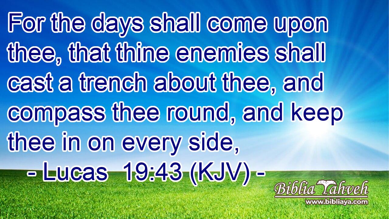 For the days shall come upon thee, that thine enemies shall cast a trench about thee, and compass thee round, and keep thee in on every side,