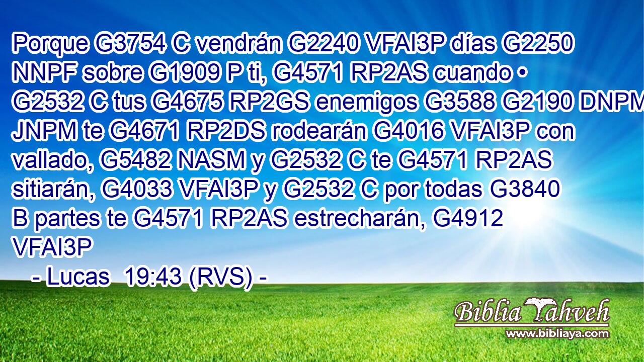 Porque G3754 C vendrán G2240 VFAI3P días G2250 NNPF sobre G1909 P ti, G4571 RP2AS cuando • G2532 C tus G4675 RP2GS enemigos G3588 G2190 DNPM JNPM te G4671 RP2DS rodearán G4016 VFAI3P con vallado, G5482 NASM y G2532 C te G4571 RP2AS sitiarán, G4033 VFAI3P y G2532 C por todas G3840 B partes te G4571 RP2AS estrecharán, G4912 VFAI3P 