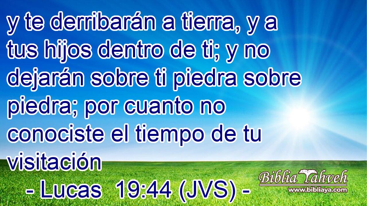 y te derribarán a tierra, y a tus hijos dentro de ti; y no dejarán sobre ti piedra sobre piedra; por cuanto no conociste el tiempo de tu visitación