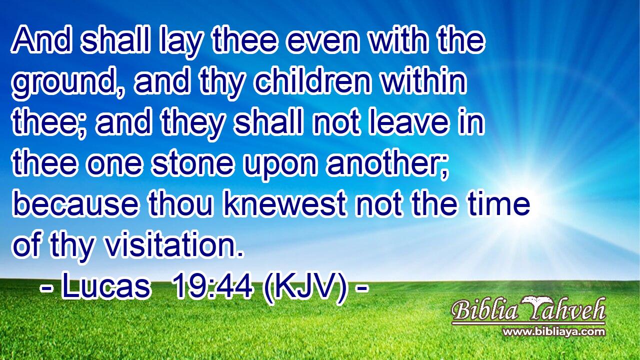 And shall lay thee even with the ground, and thy children within thee; and they shall not leave in thee one stone upon another; because thou knewest not the time of thy visitation.