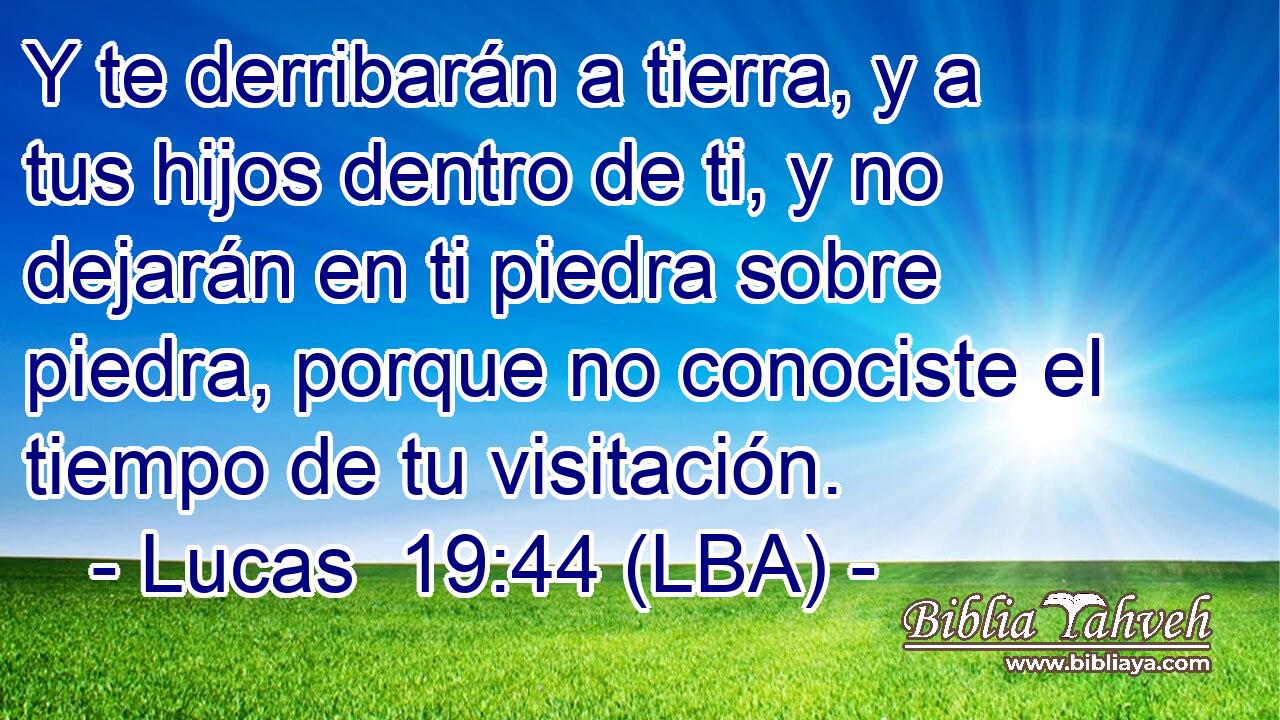 Y te derribarán a tierra, y a tus hijos dentro de ti, y no dejarán en ti piedra sobre piedra, porque no conociste el tiempo de tu visitación.
