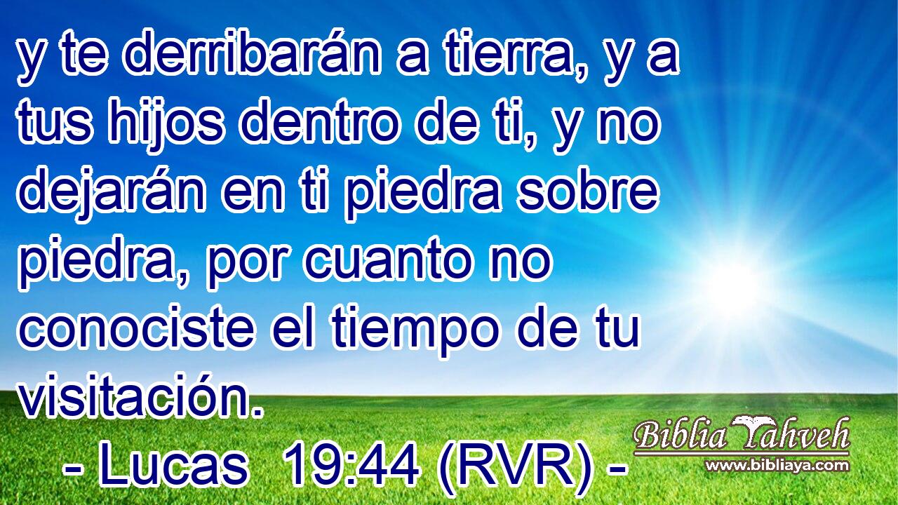 y te derribarán a tierra, y a tus hijos dentro de ti, y no dejarán en ti piedra sobre piedra, por cuanto no conociste el tiempo de tu visitación.