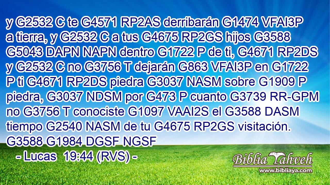 y G2532 C te G4571 RP2AS derribarán G1474 VFAI3P a tierra, y G2532 C a tus G4675 RP2GS hijos G3588 G5043 DAPN NAPN dentro G1722 P de ti, G4671 RP2DS y G2532 C no G3756 T dejarán G863 VFAI3P en G1722 P ti G4671 RP2DS piedra G3037 NASM sobre G1909 P piedra, G3037 NDSM por G473 P cuanto G3739 RR-GPM no G3756 T conociste G1097 VAAI2S el G3588 DASM tiempo G2540 NASM de tu G4675 RP2GS visitación. G3588 G1984 DGSF NGSF 