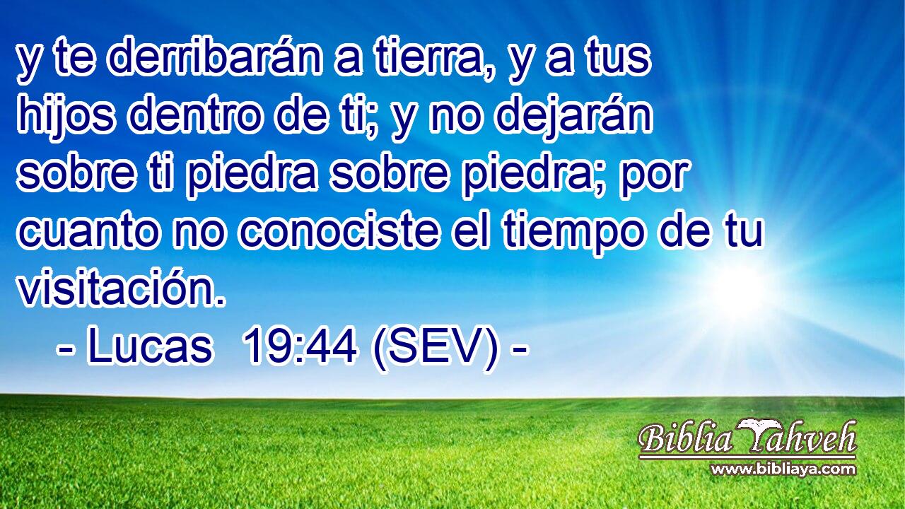 y te derribarán a tierra, y a tus hijos dentro de ti; y no dejarán sobre ti piedra sobre piedra; por cuanto no conociste el tiempo de tu visitación.
