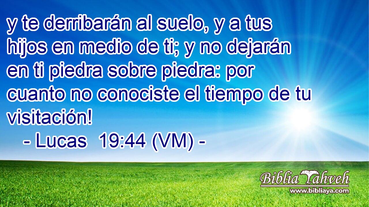  y te derribarán al suelo, y a tus hijos en medio de ti; y no dejarán en ti piedra sobre piedra: por cuanto no conociste el tiempo de tu visitación! 