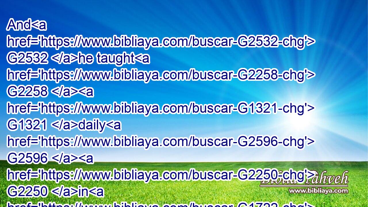And G2532 he taught G2258  G1321 daily G2596  G2250 in G1722 the G3588 temple. G2411 But G1161 the G3588 chief priests G749 and G2532 the G3588 scribes G1122 and G2532 the G3588 chief G4413 of the G3588 people G2992 sought G2212 to destroy G622 him,G846