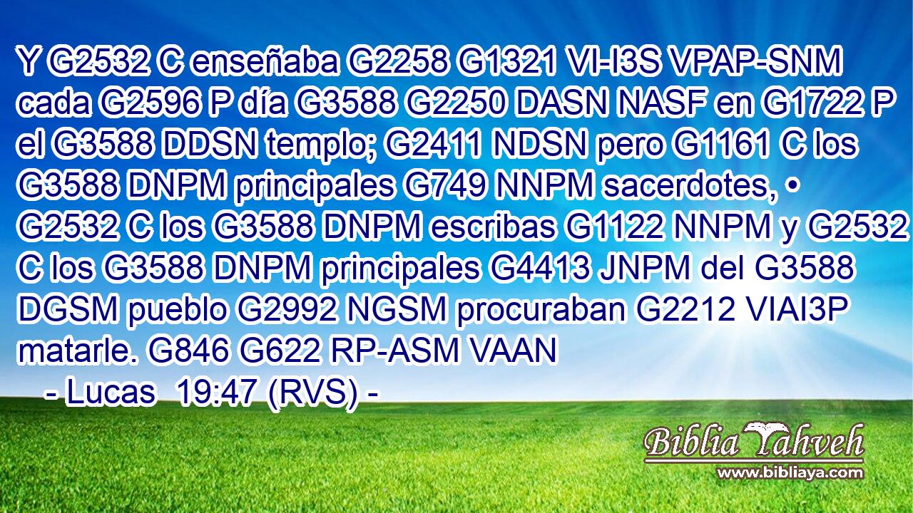 Y G2532 C enseñaba G2258 G1321 VI-I3S VPAP-SNM cada G2596 P día G3588 G2250 DASN NASF en G1722 P el G3588 DDSN templo; G2411 NDSN pero G1161 C los G3588 DNPM principales G749 NNPM sacerdotes, • G2532 C los G3588 DNPM escribas G1122 NNPM y G2532 C los G3588 DNPM principales G4413 JNPM del G3588 DGSM pueblo G2992 NGSM procuraban G2212 VIAI3P matarle. G846 G622 RP-ASM VAAN 