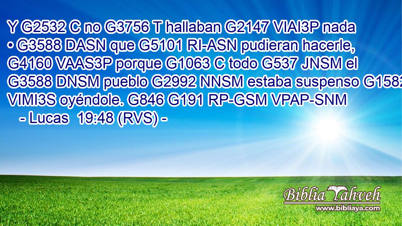Y G2532 C no G3756 T hallaban G2147 VIAI3P nada • G3588 DASN que G5101 RI-ASN pudieran hacerle, G4160 VAAS3P porque G1063 C todo G537 JNSM el G3588 DNSM pueblo G2992 NNSM estaba suspenso G1582 VIMI3S oyéndole. G846 G191 RP-GSM VPAP-SNM 