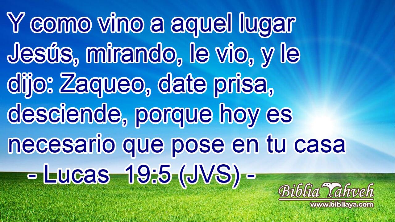 Y como vino a aquel lugar Jesús, mirando, le vio, y le dijo: Zaqueo, date prisa, desciende, porque hoy es necesario que pose en tu casa