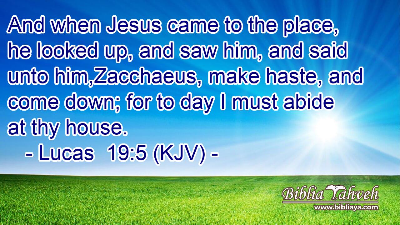 And when Jesus came to the place, he looked up, and saw him, and said unto him,Zacchaeus, make haste, and come down; for to day I must abide at thy house.