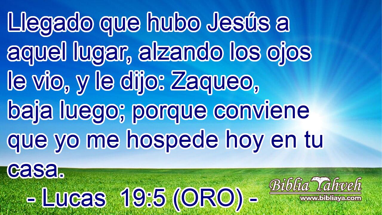  Llegado que hubo Jesús a aquel lugar, alzando los ojos le vio, y le dijo: Zaqueo, baja luego; porque conviene que yo me hospede hoy en tu casa. 