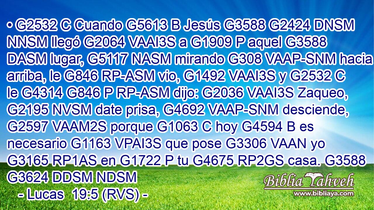 • G2532 C Cuando G5613 B Jesús G3588 G2424 DNSM NNSM llegó G2064 VAAI3S a G1909 P aquel G3588 DASM lugar, G5117 NASM mirando G308 VAAP-SNM hacia arriba, le G846 RP-ASM vio, G1492 VAAI3S y G2532 C le G4314 G846 P RP-ASM dijo: G2036 VAAI3S Zaqueo, G2195 NVSM date prisa, G4692 VAAP-SNM desciende, G2597 VAAM2S porque G1063 C hoy G4594 B es necesario G1163 VPAI3S que pose G3306 VAAN yo G3165 RP1AS en G1722 P tu G4675 RP2GS casa. G3588 G3624 DDSM NDSM 