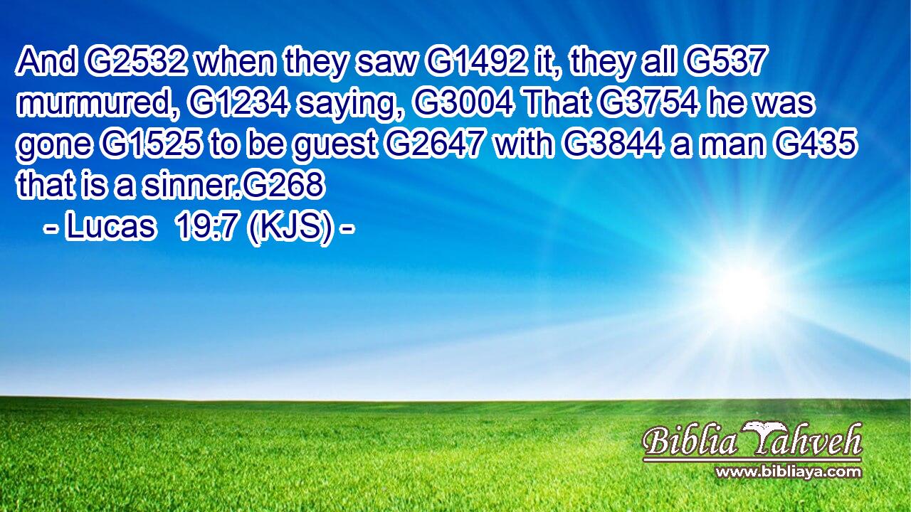 And G2532 when they saw G1492 it, they all G537 murmured, G1234 saying, G3004 That G3754 he was gone G1525 to be guest G2647 with G3844 a man G435 that is a sinner.G268