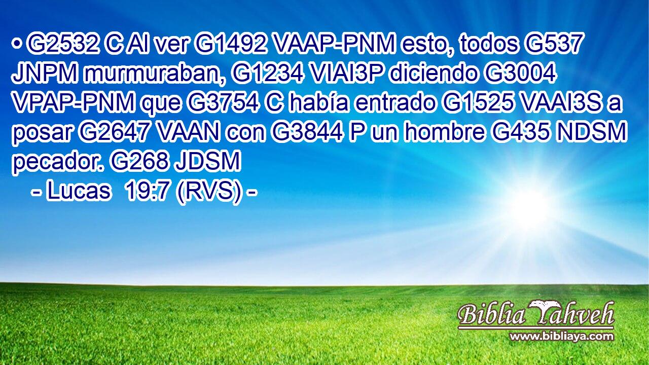 • G2532 C Al ver G1492 VAAP-PNM esto, todos G537 JNPM murmuraban, G1234 VIAI3P diciendo G3004 VPAP-PNM que G3754 C había entrado G1525 VAAI3S a posar G2647 VAAN con G3844 P un hombre G435 NDSM pecador. G268 JDSM 