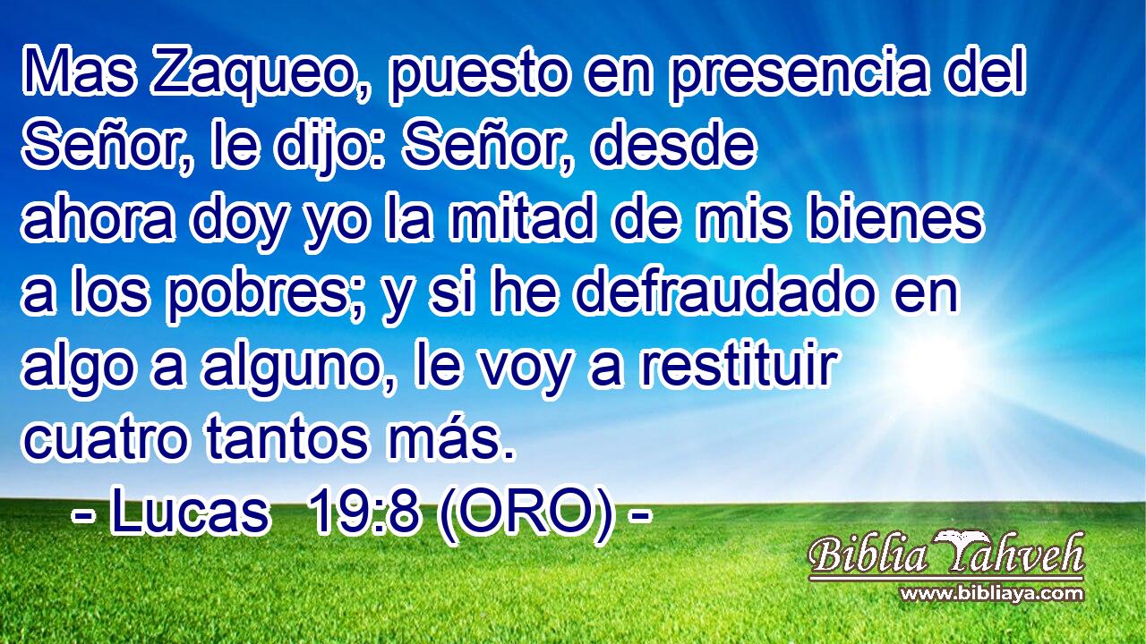  Mas Zaqueo, puesto en presencia del Señor, le dijo: Señor, desde ahora doy yo la mitad de mis bienes a los pobres; y si he defraudado en algo a alguno, le voy a restituir cuatro tantos más. 