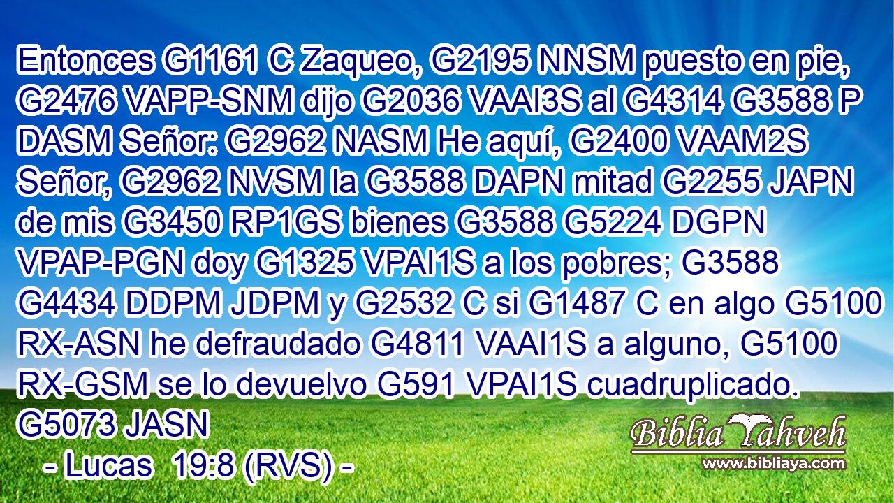 Entonces G1161 C Zaqueo, G2195 NNSM puesto en pie, G2476 VAPP-SNM dijo G2036 VAAI3S al G4314 G3588 P DASM Señor: G2962 NASM He aquí, G2400 VAAM2S Señor, G2962 NVSM la G3588 DAPN mitad G2255 JAPN de mis G3450 RP1GS bienes G3588 G5224 DGPN VPAP-PGN doy G1325 VPAI1S a los pobres; G3588 G4434 DDPM JDPM y G2532 C si G1487 C en algo G5100 RX-ASN he defraudado G4811 VAAI1S a alguno, G5100 RX-GSM se lo devuelvo G591 VPAI1S cuadruplicado. G5073 JASN 