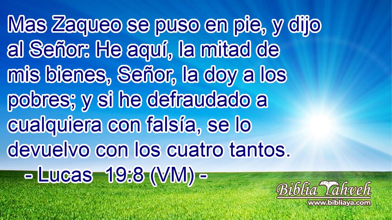 Mas Zaqueo se puso en pie, y dijo al Señor: He aquí, la mitad de mis bienes, Señor, la doy a los pobres; y si he defraudado a cualquiera con falsía, se lo devuelvo con los cuatro tantos. 