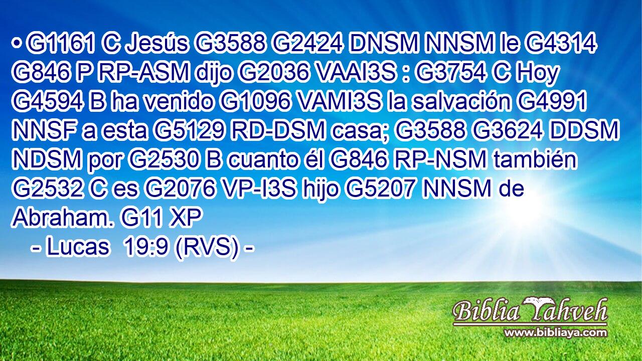 • G1161 C Jesús G3588 G2424 DNSM NNSM le G4314 G846 P RP-ASM dijo G2036 VAAI3S : G3754 C Hoy G4594 B ha venido G1096 VAMI3S la salvación G4991 NNSF a esta G5129 RD-DSM casa; G3588 G3624 DDSM NDSM por G2530 B cuanto él G846 RP-NSM también G2532 C es G2076 VP-I3S hijo G5207 NNSM de Abraham. G11 XP 
