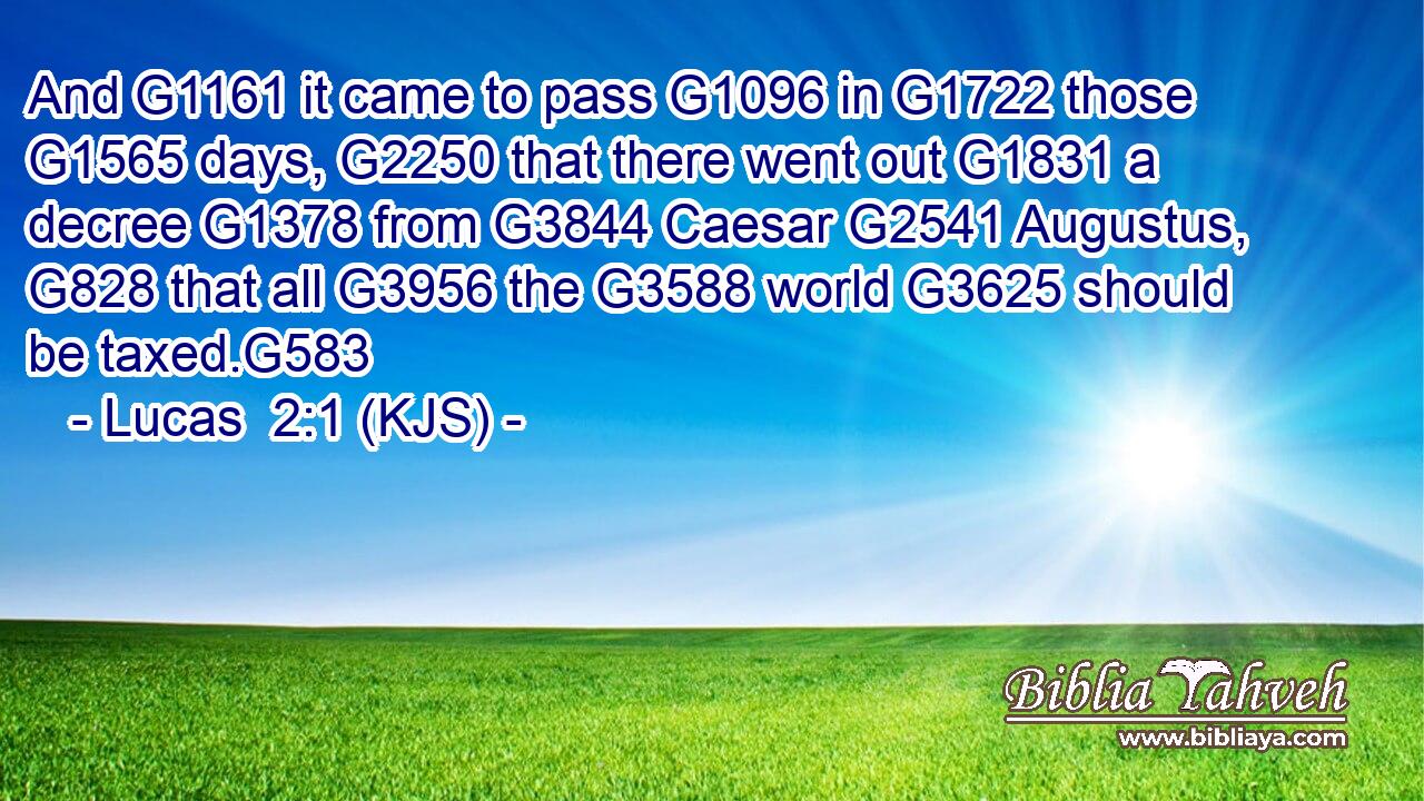 And G1161 it came to pass G1096 in G1722 those G1565 days, G2250 that there went out G1831 a decree G1378 from G3844 Caesar G2541 Augustus, G828 that all G3956 the G3588 world G3625 should be taxed.G583