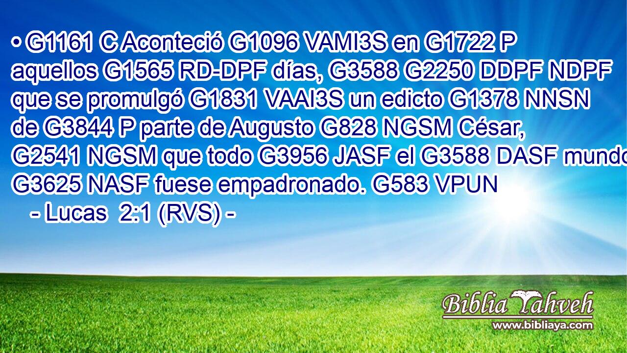 • G1161 C Aconteció G1096 VAMI3S en G1722 P aquellos G1565 RD-DPF días, G3588 G2250 DDPF NDPF que se promulgó G1831 VAAI3S un edicto G1378 NNSN de G3844 P parte de Augusto G828 NGSM César, G2541 NGSM que todo G3956 JASF el G3588 DASF mundo G3625 NASF fuese empadronado. G583 VPUN 