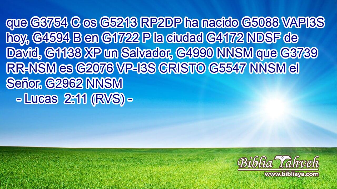 que G3754 C os G5213 RP2DP ha nacido G5088 VAPI3S hoy, G4594 B en G1722 P la ciudad G4172 NDSF de David, G1138 XP un Salvador, G4990 NNSM que G3739 RR-NSM es G2076 VP-I3S CRISTO G5547 NNSM el Señor. G2962 NNSM 
