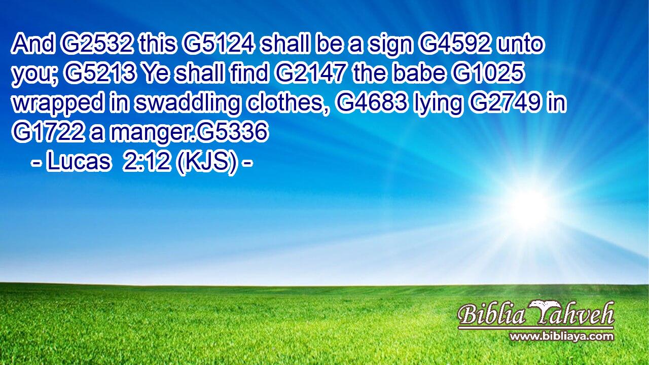 And G2532 this G5124 shall be a sign G4592 unto you; G5213 Ye shall find G2147 the babe G1025 wrapped in swaddling clothes, G4683 lying G2749 in G1722 a manger.G5336