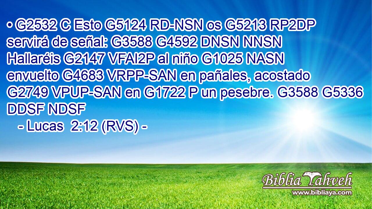 • G2532 C Esto G5124 RD-NSN os G5213 RP2DP servirá de señal: G3588 G4592 DNSN NNSN Hallaréis G2147 VFAI2P al niño G1025 NASN envuelto G4683 VRPP-SAN en pañales, acostado G2749 VPUP-SAN en G1722 P un pesebre. G3588 G5336 DDSF NDSF 