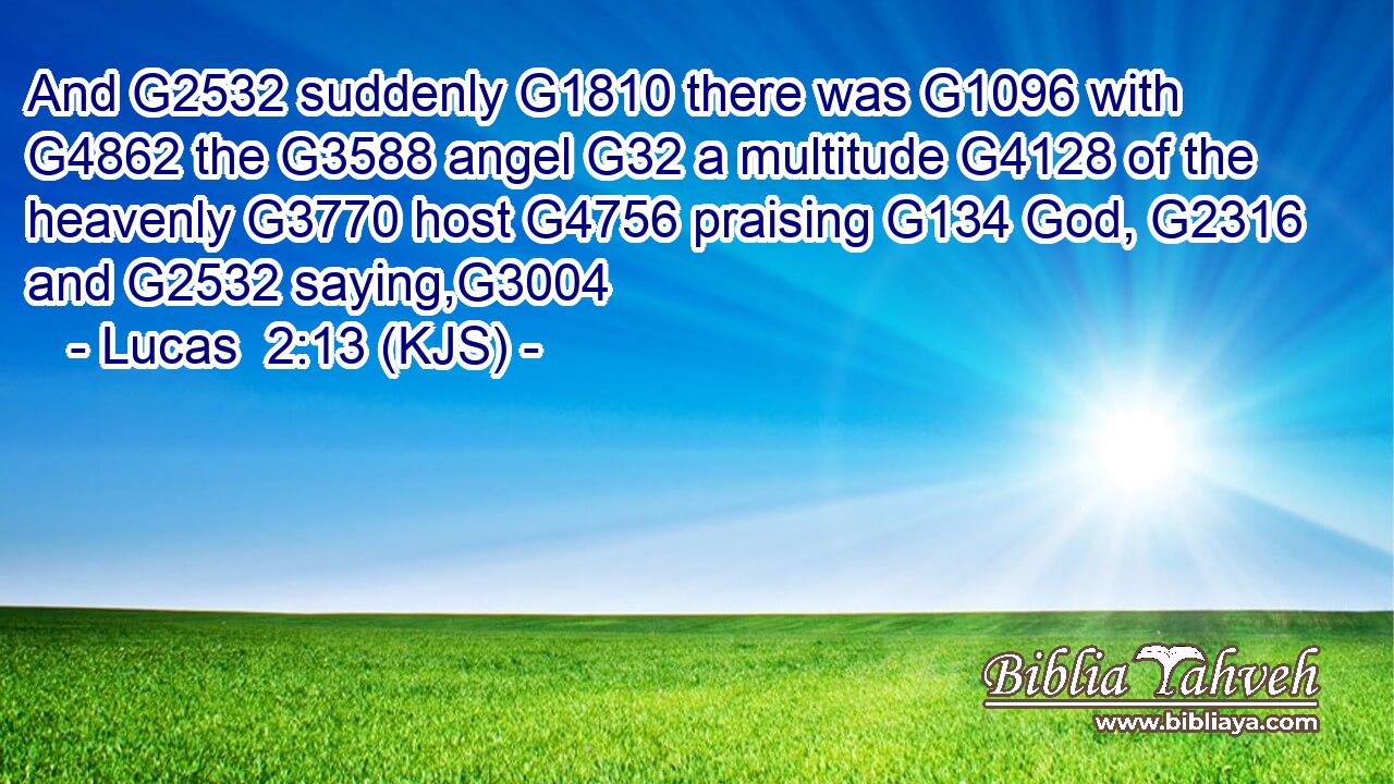 And G2532 suddenly G1810 there was G1096 with G4862 the G3588 angel G32 a multitude G4128 of the heavenly G3770 host G4756 praising G134 God, G2316 and G2532 saying,G3004