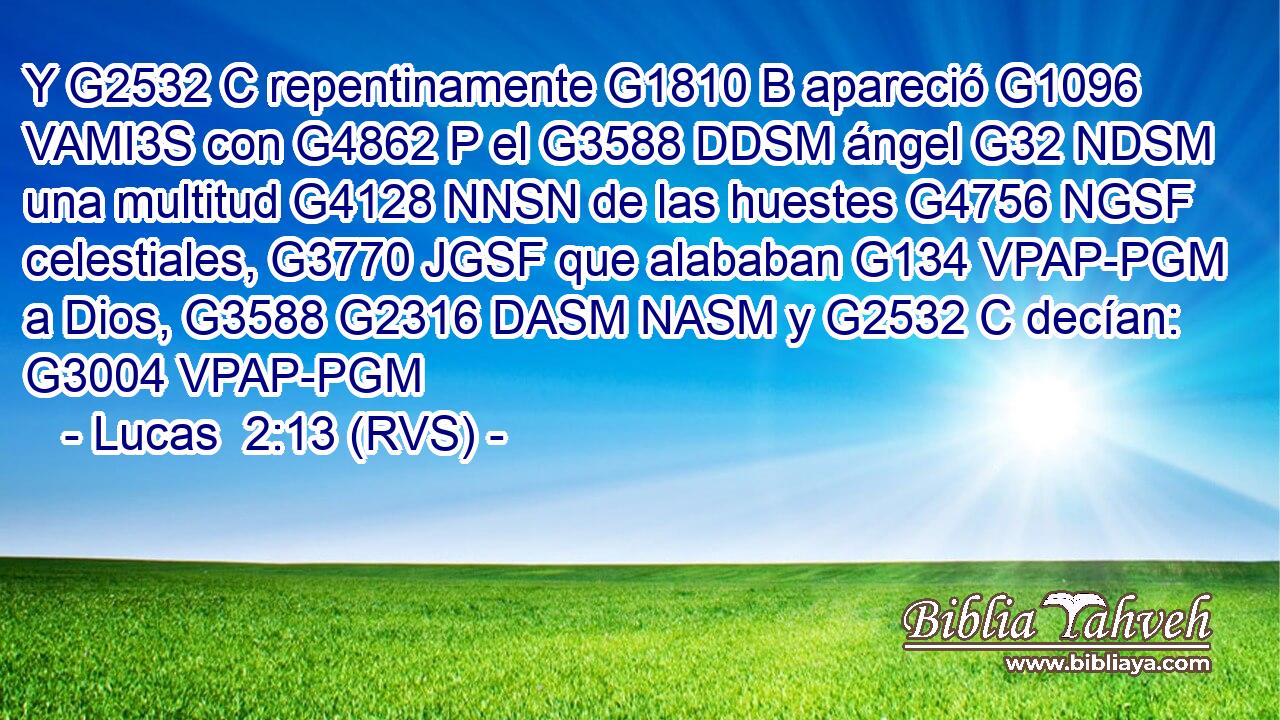 Y G2532 C repentinamente G1810 B apareció G1096 VAMI3S con G4862 P el G3588 DDSM ángel G32 NDSM una multitud G4128 NNSN de las huestes G4756 NGSF celestiales, G3770 JGSF que alababan G134 VPAP-PGM a Dios, G3588 G2316 DASM NASM y G2532 C decían: G3004 VPAP-PGM 