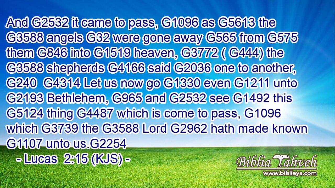 And G2532 it came to pass, G1096 as G5613 the G3588 angels G32 were gone away G565 from G575 them G846 into G1519 heaven, G3772 ( G444) the G3588 shepherds G4166 said G2036 one to another, G240  G4314 Let us now go G1330 even G1211 unto G2193 Bethlehem, G965 and G2532 see G1492 this G5124 thing G4487 which is come to pass, G1096 which G3739 the G3588 Lord G2962 hath made known G1107 unto us.G2254