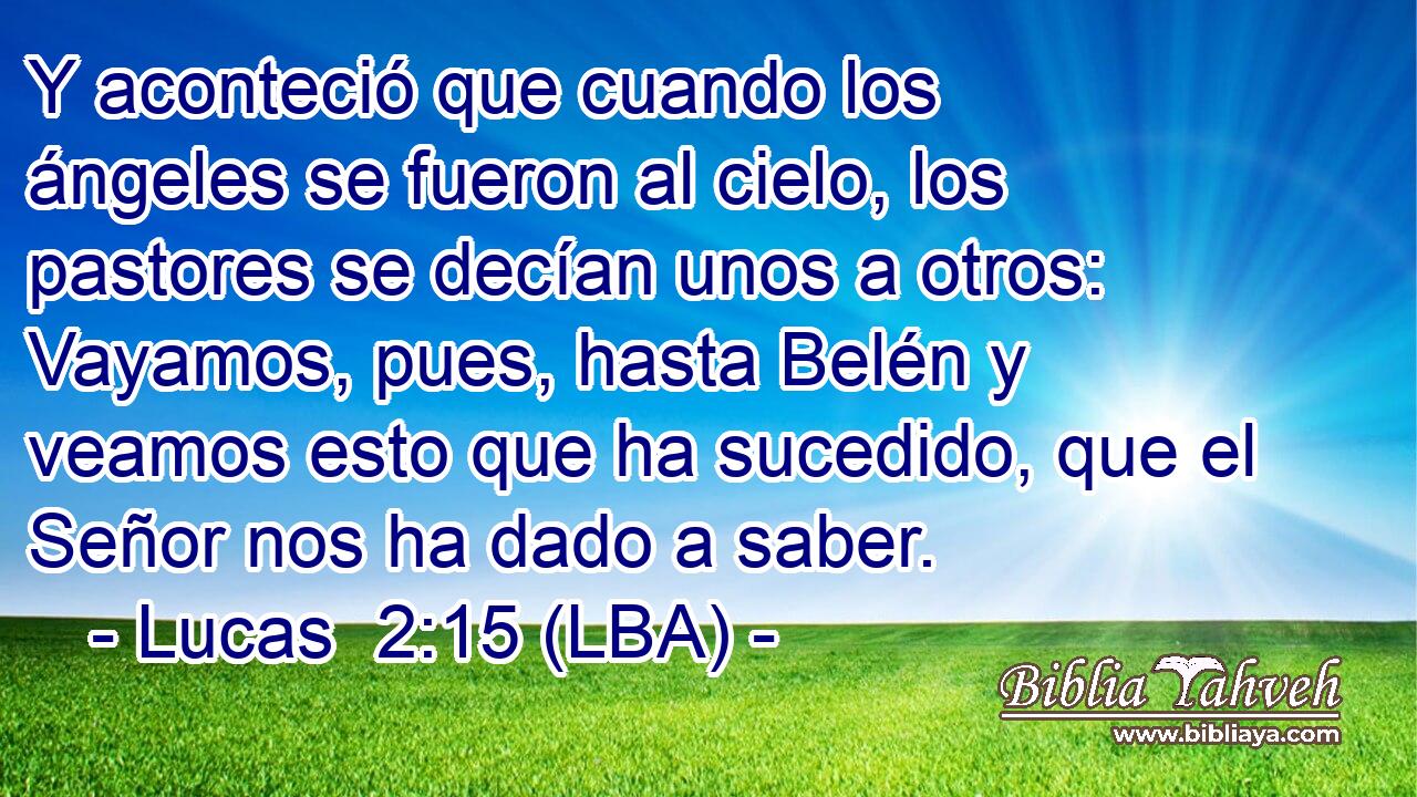 Y aconteció que cuando los ángeles se fueron al cielo, los pastores se decían unos a otros: Vayamos, pues, hasta Belén y veamos esto que ha sucedido, que el Señor nos ha dado a saber.