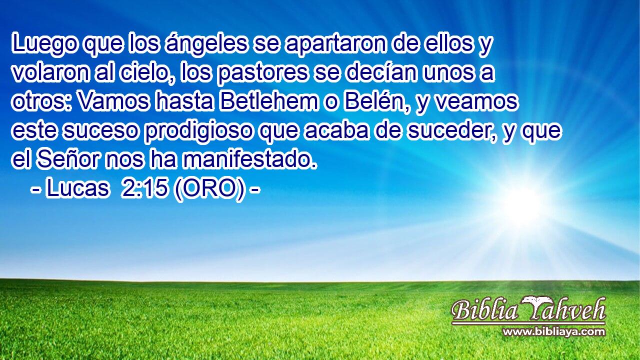  Luego que los ángeles se apartaron de ellos y volaron al cielo, los pastores se decían unos a otros: Vamos hasta Betlehem o Belén, y veamos este suceso prodigioso que acaba de suceder, y que el Señor nos ha manifestado. 