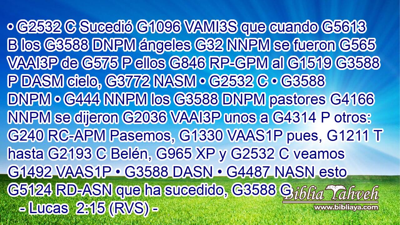 • G2532 C Sucedió G1096 VAMI3S que cuando G5613 B los G3588 DNPM ángeles G32 NNPM se fueron G565 VAAI3P de G575 P ellos G846 RP-GPM al G1519 G3588 P DASM cielo, G3772 NASM • G2532 C • G3588 DNPM • G444 NNPM los G3588 DNPM pastores G4166 NNPM se dijeron G2036 VAAI3P unos a G4314 P otros: G240 RC-APM Pasemos, G1330 VAAS1P pues, G1211 T hasta G2193 C Belén, G965 XP y G2532 C veamos G1492 VAAS1P • G3588 DASN • G4487 NASN esto G5124 RD-ASN que ha sucedido, G3588 G