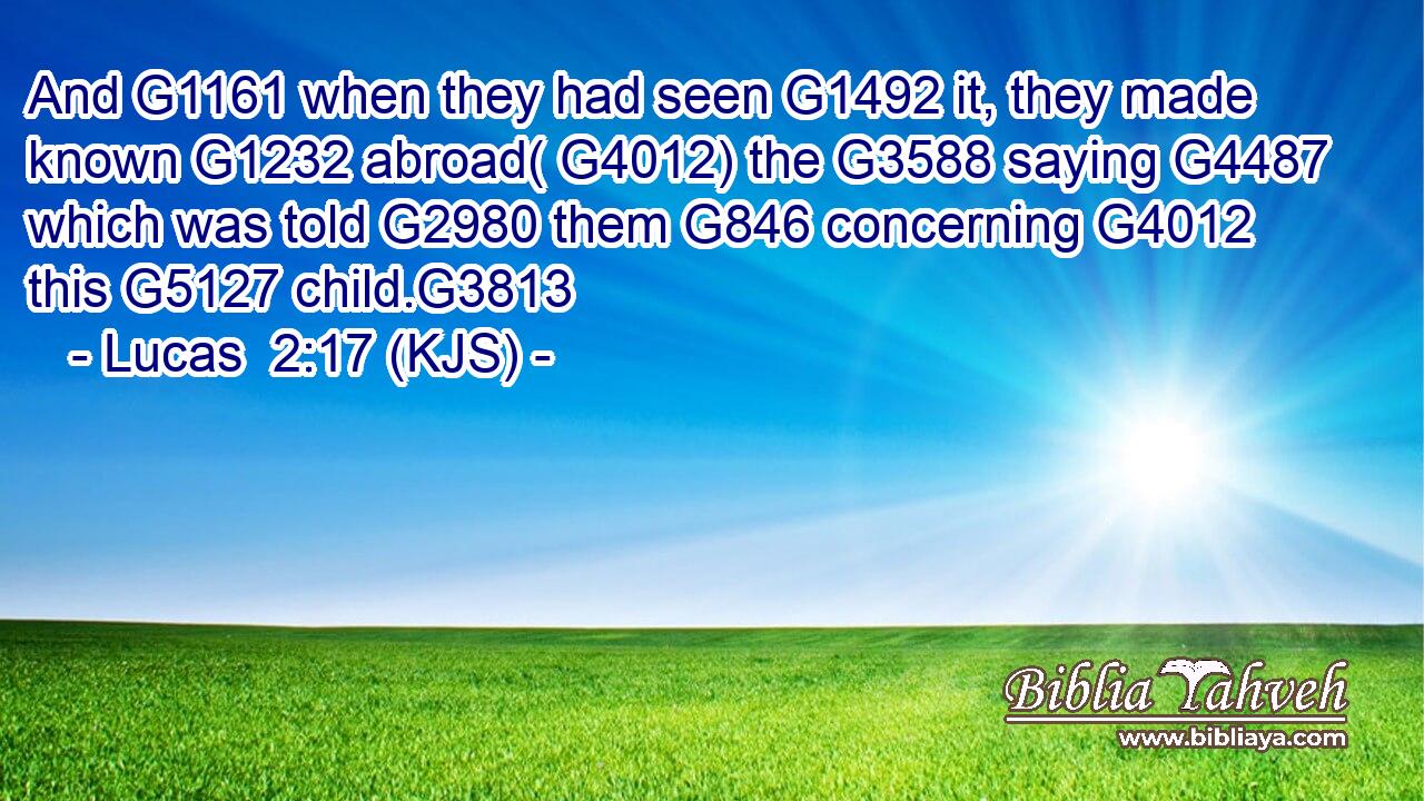And G1161 when they had seen G1492 it, they made known G1232 abroad( G4012) the G3588 saying G4487 which was told G2980 them G846 concerning G4012 this G5127 child.G3813