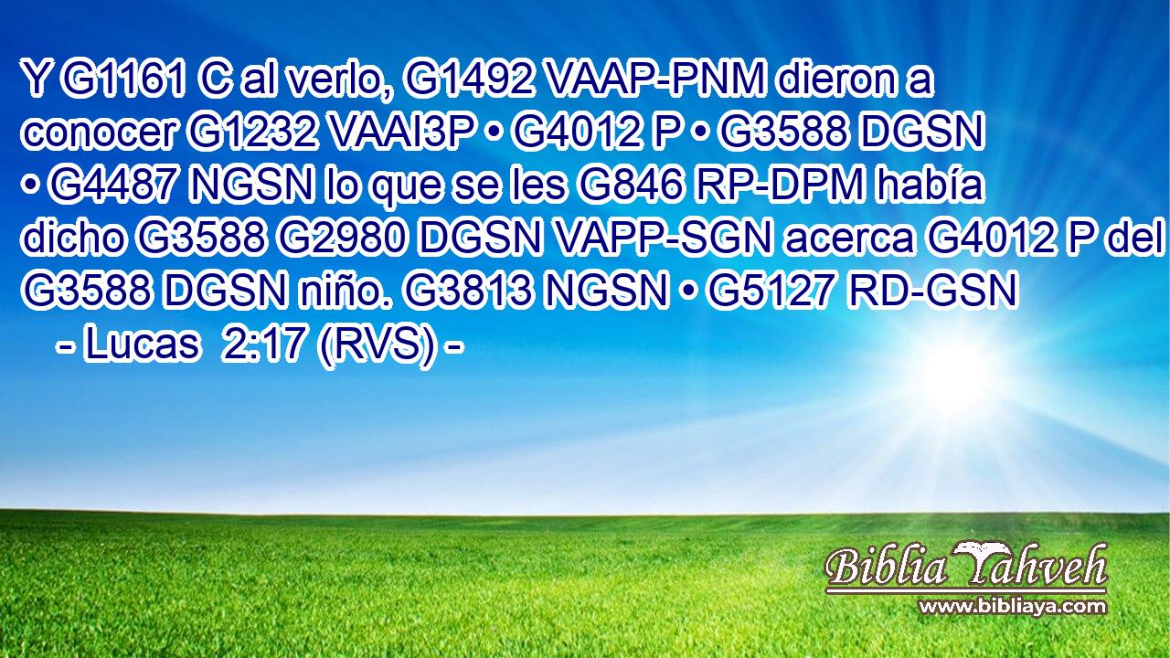 Y G1161 C al verlo, G1492 VAAP-PNM dieron a conocer G1232 VAAI3P • G4012 P • G3588 DGSN • G4487 NGSN lo que se les G846 RP-DPM había dicho G3588 G2980 DGSN VAPP-SGN acerca G4012 P del G3588 DGSN niño. G3813 NGSN • G5127 RD-GSN 