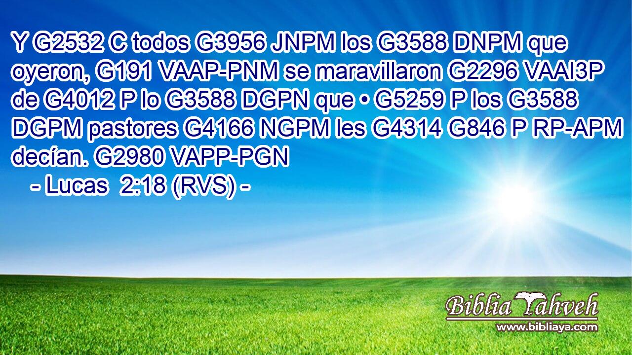 Y G2532 C todos G3956 JNPM los G3588 DNPM que oyeron, G191 VAAP-PNM se maravillaron G2296 VAAI3P de G4012 P lo G3588 DGPN que • G5259 P los G3588 DGPM pastores G4166 NGPM les G4314 G846 P RP-APM decían. G2980 VAPP-PGN 