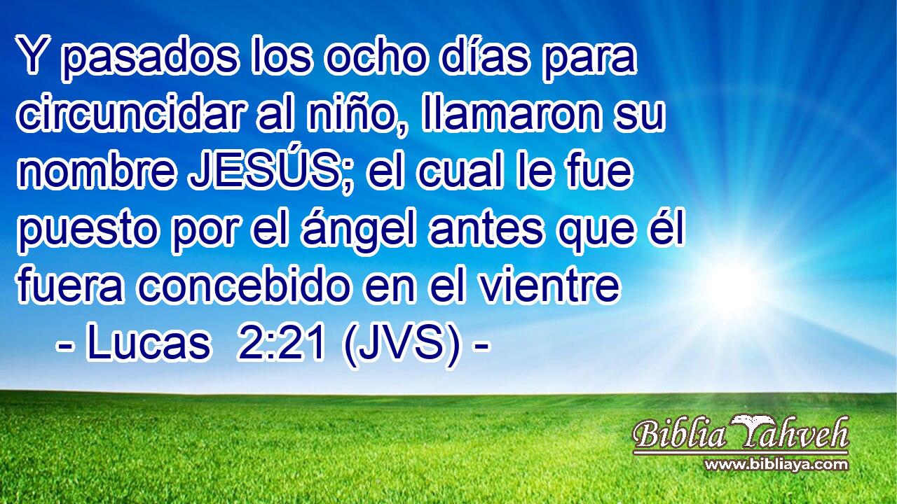 Y pasados los ocho días para circuncidar al niño, llamaron su nombre JESÚS; el cual le fue puesto por el ángel antes que él fuera concebido en el vientre
