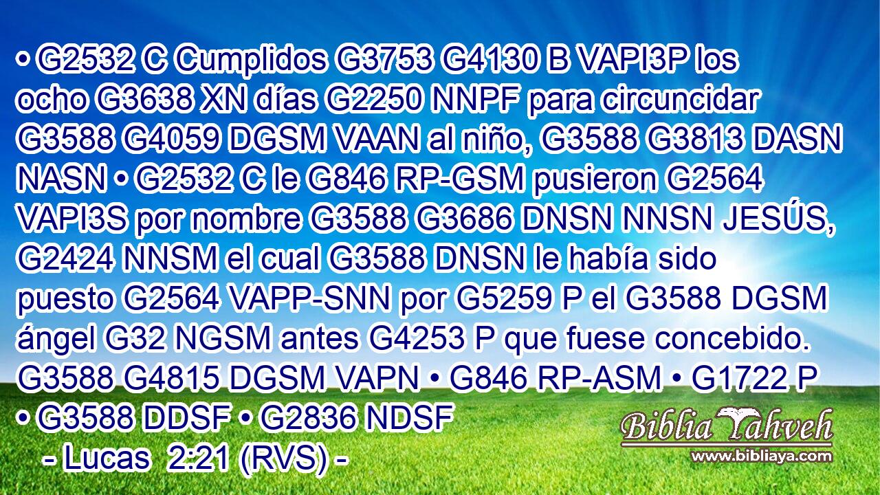 • G2532 C Cumplidos G3753 G4130 B VAPI3P los ocho G3638 XN días G2250 NNPF para circuncidar G3588 G4059 DGSM VAAN al niño, G3588 G3813 DASN NASN • G2532 C le G846 RP-GSM pusieron G2564 VAPI3S por nombre G3588 G3686 DNSN NNSN JESÚS, G2424 NNSM el cual G3588 DNSN le había sido puesto G2564 VAPP-SNN por G5259 P el G3588 DGSM ángel G32 NGSM antes G4253 P que fuese concebido. G3588 G4815 DGSM VAPN • G846 RP-ASM • G1722 P • G3588 DDSF • G2836 NDSF 