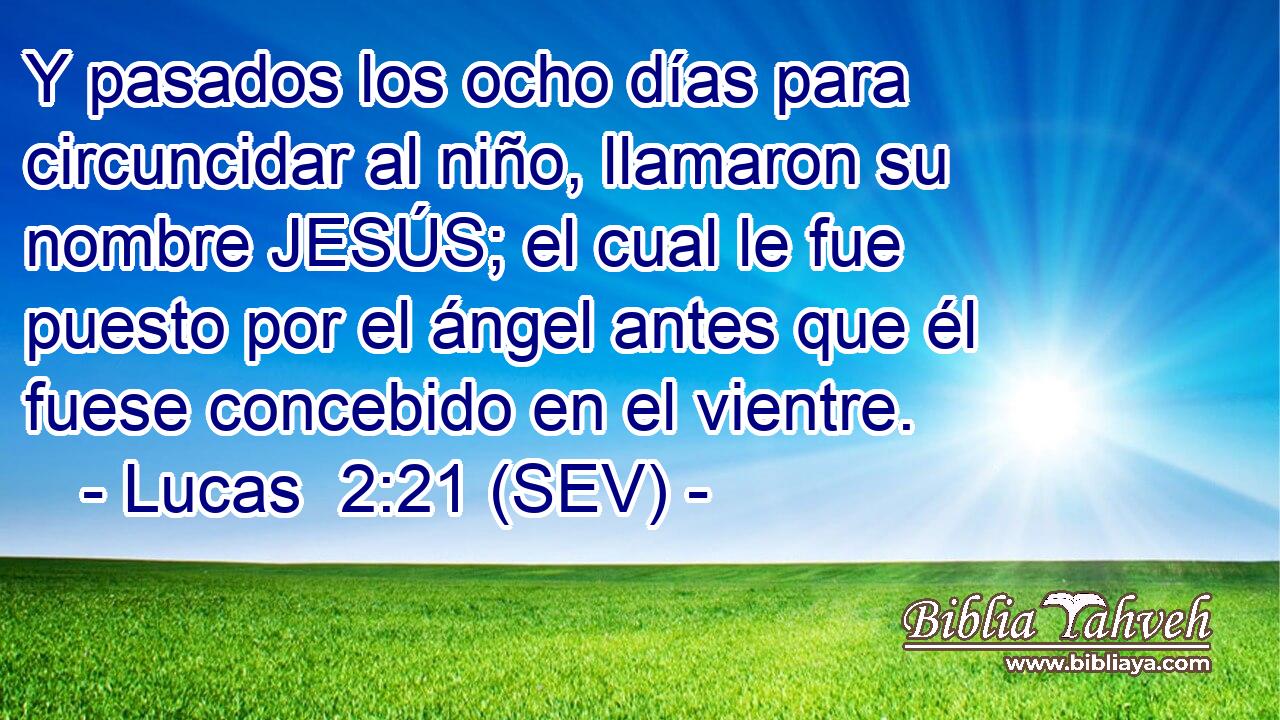 Y pasados los ocho días para circuncidar al niño, llamaron su nombre JESÚS; el cual le fue puesto por el ángel antes que él fuese concebido en el vientre.