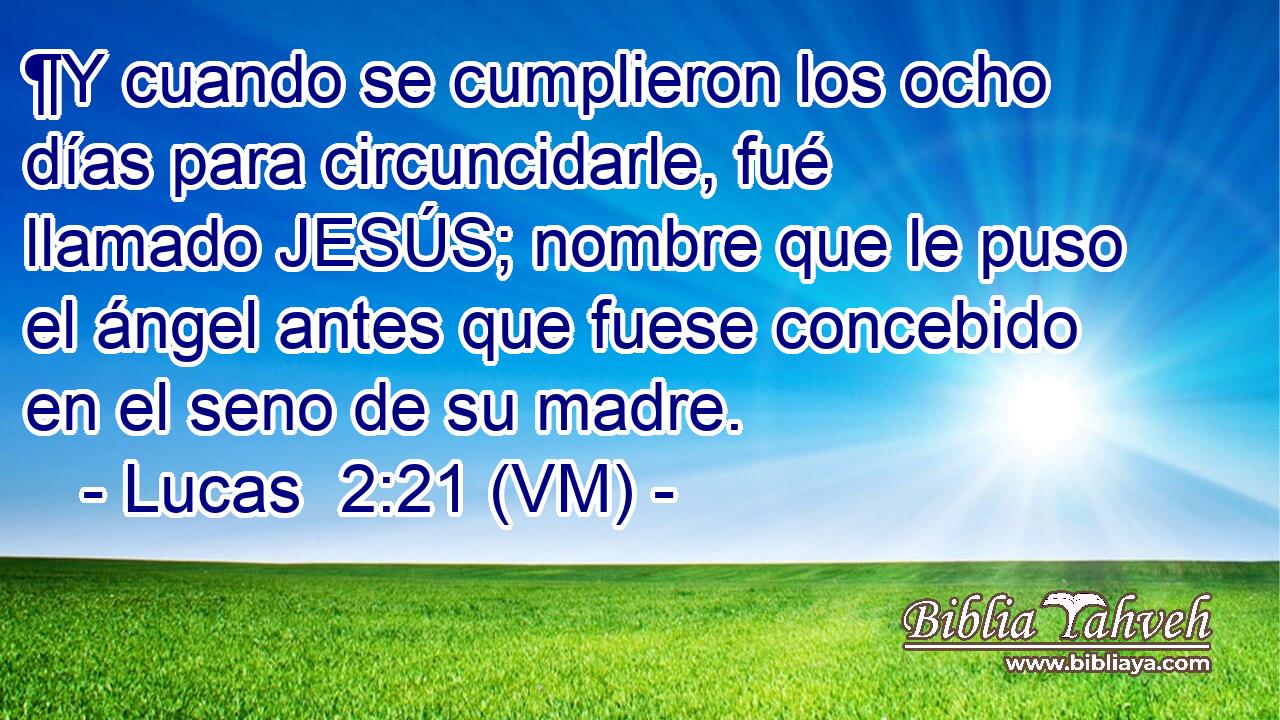  ¶Y cuando se cumplieron los ocho días para circuncidarle, fué llamado JESÚS; nombre que le puso el ángel antes que fuese concebido en el seno de su madre. 