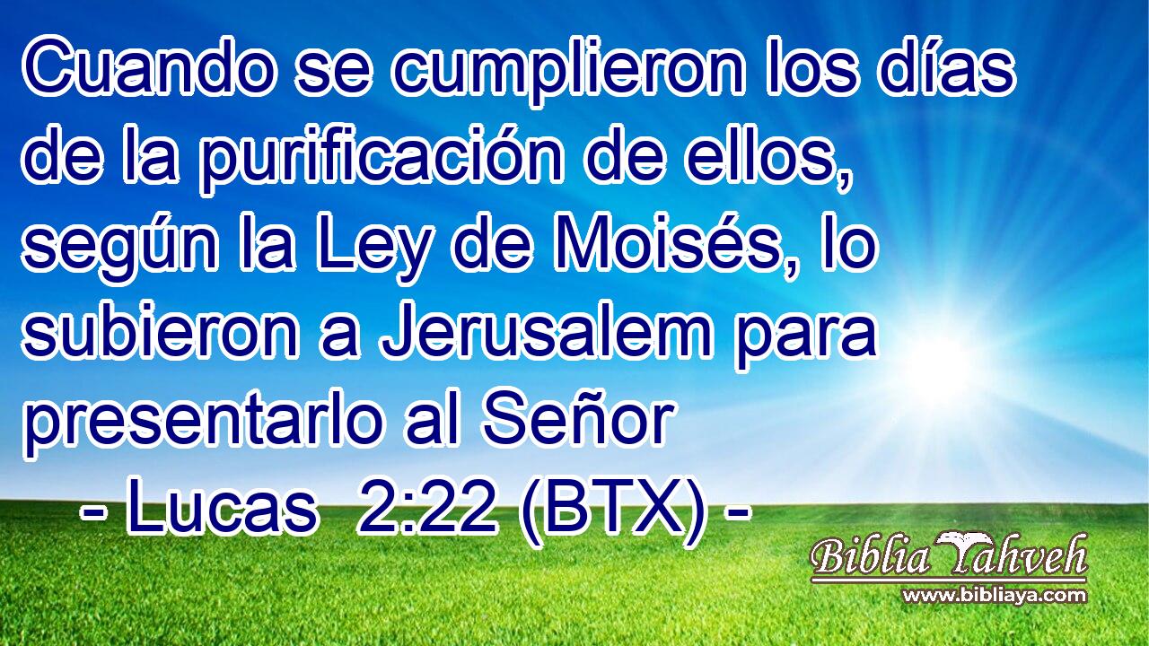 Cuando se cumplieron los días de la purificación de ellos, según la Ley de Moisés, lo subieron a Jerusalem para presentarlo al Señor