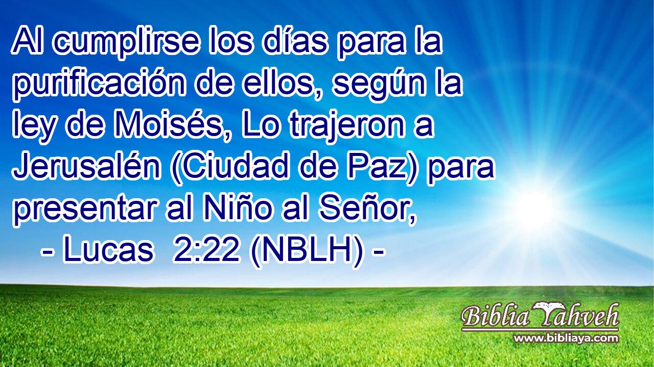  Al cumplirse los días para la purificación de ellos, según la ley de Moisés, Lo trajeron a Jerusalén (Ciudad de Paz) para presentar al Niño al Señor, 